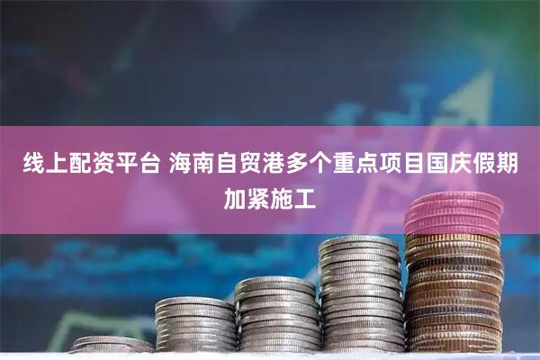 線上配資平臺 海南自貿港多個重點項目國慶假期加緊施工